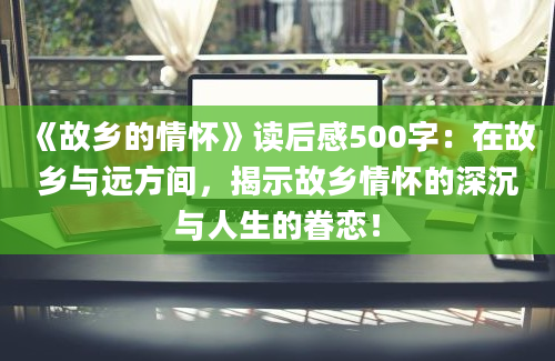 《故乡的情怀》读后感500字：在故乡与远方间，揭示故乡情怀的深沉与人生的眷恋！