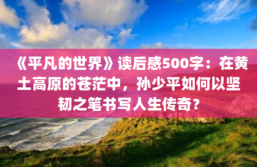 《平凡的世界》读后感500字：在黄土高原的苍茫中，孙少平如何以坚韧之笔书写人生传奇？