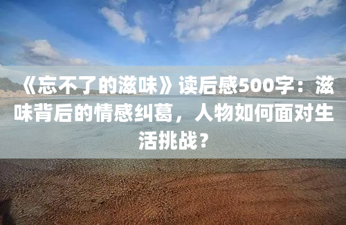 《忘不了的滋味》读后感500字：滋味背后的情感纠葛，人物如何面对生活挑战？