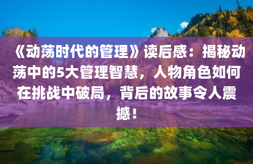 《动荡时代的管理》读后感：揭秘动荡中的5大管理智慧，人物角色如何在挑战中破局，背后的故事令人震撼！