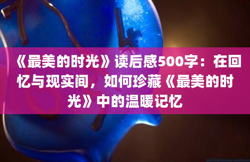 《最美的时光》读后感500字：在回忆与现实间，如何珍藏《最美的时光》中的温暖记忆