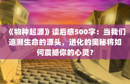 《物种起源》读后感500字：当我们追溯生命的源头，进化的奥秘将如何震撼你的心灵？