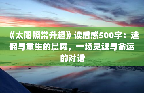 《太阳照常升起》<a href=https://www.baixuetang.com target=_blank class=infotextkey>读后感</a>500字：迷惘与重生的晨曦，一场灵魂与命运的对话