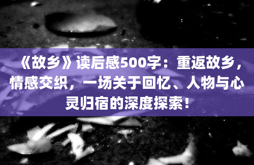 《故乡》读后感500字：重返故乡，情感交织，一场关于回忆、人物与心灵归宿的深度探索！