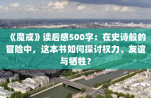 《魔戒》读后感500字：在史诗般的冒险中，这本书如何探讨权力、友谊与牺牲？