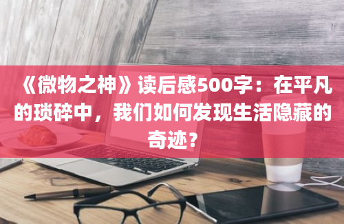 《微物之神》<a href=https://www.baixuetang.com target=_blank class=infotextkey>读后感</a>500字：在平凡的琐碎中，我们如何发现生活隐藏的奇迹？