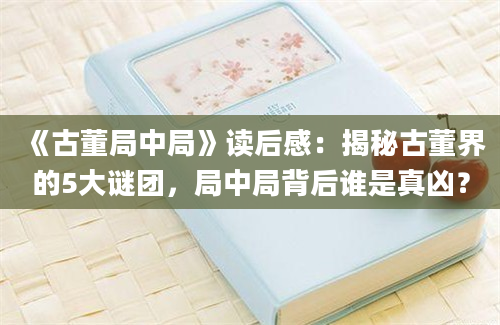 《古董局中局》读后感：揭秘古董界的5大谜团，局中局背后谁是真凶？