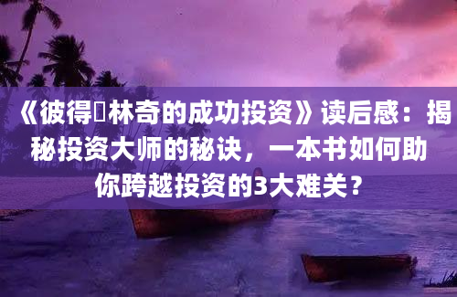 《彼得・林奇的成功投资》读后感：揭秘投资大师的秘诀，一本书如何助你跨越投资的3大难关？