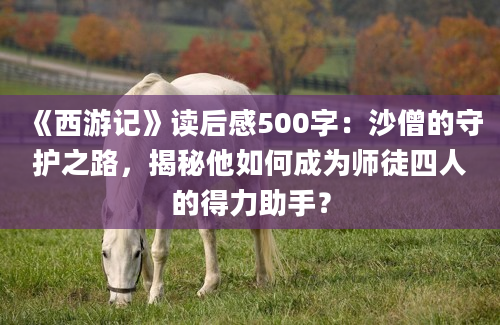 《西游记》读后感500字：沙僧的守护之路，揭秘他如何成为师徒四人的得力助手？