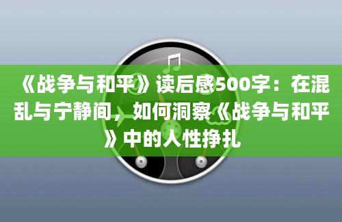 《战争与和平》读后感500字：在混乱与宁静间，如何洞察《战争与和平》中的人性挣扎