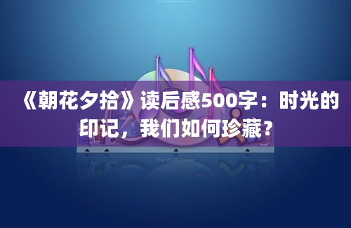 《朝花夕拾》读后感500字：时光的印记，我们如何珍藏？