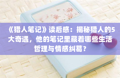 《猎人笔记》读后感：揭秘猎人的5大奇遇，他的笔记里藏着哪些生活哲理与情感纠葛？