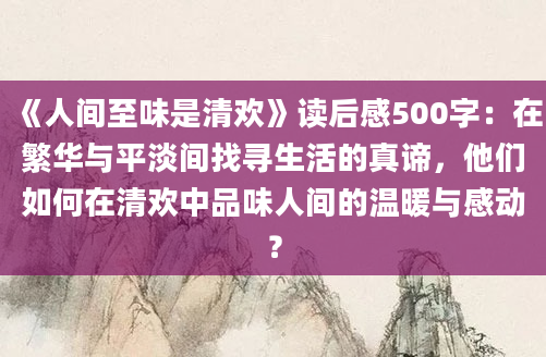 《人间至味是清欢》读后感500字：在繁华与平淡间找寻生活的真谛，他们如何在清欢中品味人间的温暖与感动？