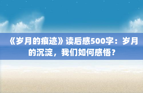 《岁月的痕迹》读后感500字：岁月的沉淀，我们如何感悟？