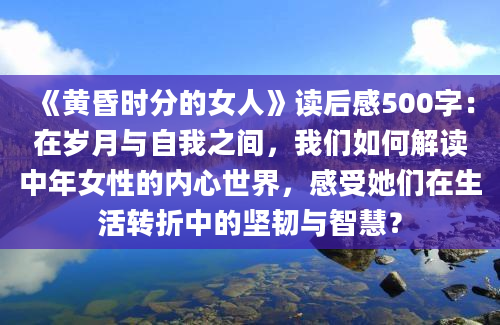 《黄昏时分的女人》读后感500字：在岁月与自我之间，我们如何解读中年女性的内心世界，感受她们在生活转折中的坚韧与智慧？