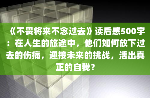 《不畏将来不念过去》读后感500字：在人生的旅途中，他们如何放下过去的伤痛，迎接未来的挑战，活出真正的自我？