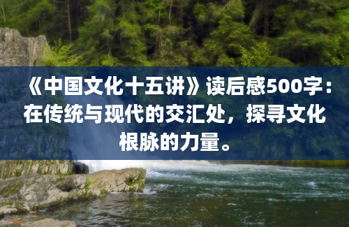 《中国文化十五讲》读后感500字：在传统与现代的交汇处，探寻文化根脉的力量。