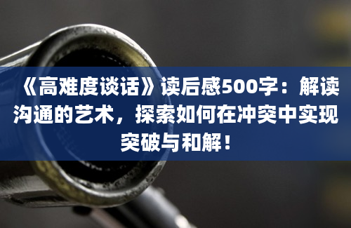 《高难度谈话》读后感500字：解读沟通的艺术，探索如何在冲突中实现突破与和解！