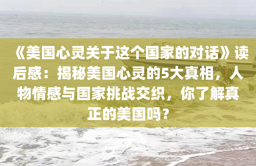 《美国心灵关于这个国家的对话》读后感：揭秘美国心灵的5大真相，人物情感与国家挑战交织，你了解真正的美国吗？