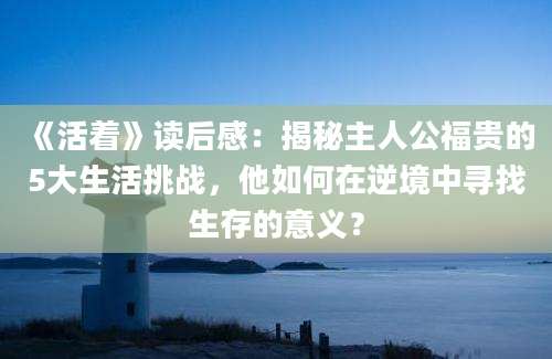 《活着》读后感：揭秘主人公福贵的5大生活挑战，他如何在逆境中寻找生存的意义？