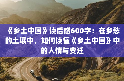 《乡土中国》读后感600字：在乡愁的土壤中，如何读懂《乡土中国》中的人情与变迁