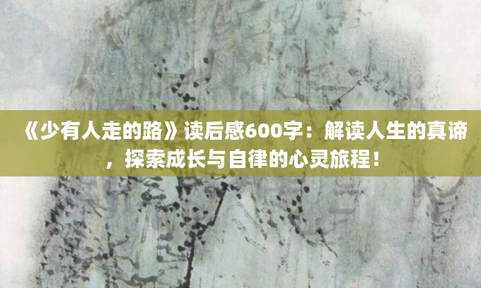 《少有人走的路》读后感600字：解读人生的真谛，探索成长与自律的心灵旅程！