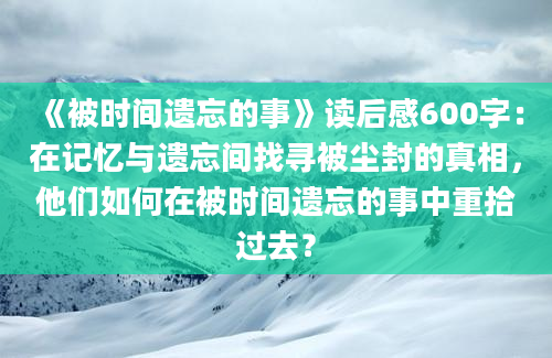 《被时间遗忘的事》读后感600字：在记忆与遗忘间找寻被尘封的真相，他们如何在被时间遗忘的事中重拾过去？