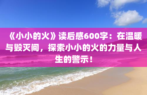 《小小的火》读后感600字：在温暖与毁灭间，探索小小的火的力量与人生的警示！