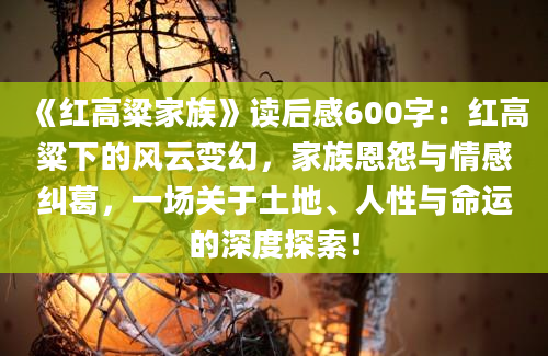 《红高粱家族》读后感600字：红高粱下的风云变幻，家族恩怨与情感纠葛，一场关于土地、人性与命运的深度探索！