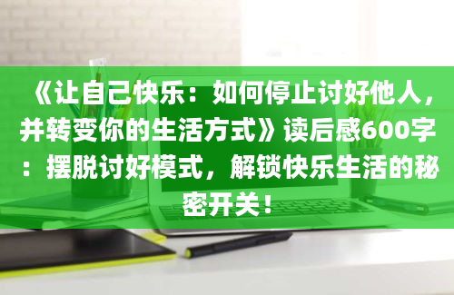 《让自己快乐：如何停止讨好他人，并转变你的生活方式》读后感600字：摆脱讨好模式，解锁快乐生活的秘密开关！