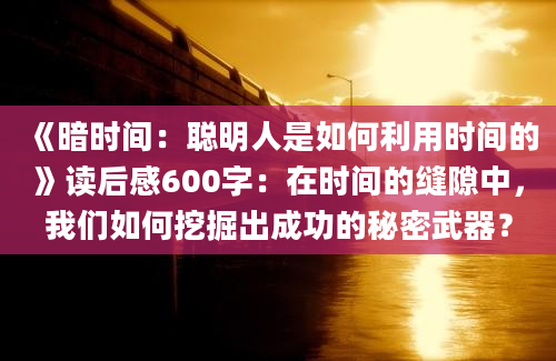 《暗时间：聪明人是如何利用时间的》读后感600字：在时间的缝隙中，我们如何挖掘出成功的秘密武器？