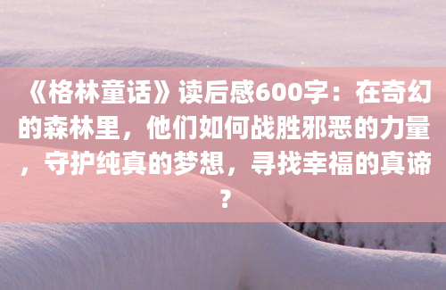 《格林童话》读后感600字：在奇幻的森林里，他们如何战胜邪恶的力量，守护纯真的梦想，寻找幸福的真谛？