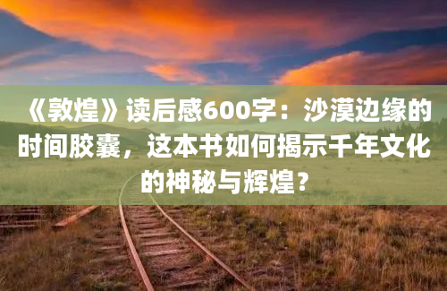 《敦煌》读后感600字：沙漠边缘的时间胶囊，这本书如何揭示千年文化的神秘与辉煌？