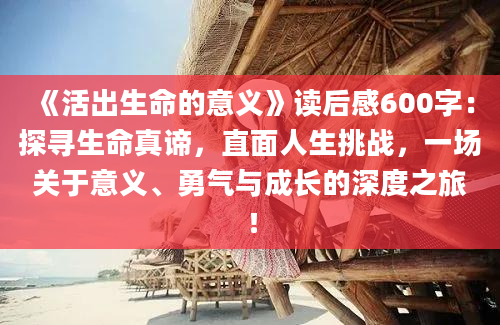 《活出生命的意义》读后感600字：探寻生命真谛，直面人生挑战，一场关于意义、勇气与成长的深度之旅！