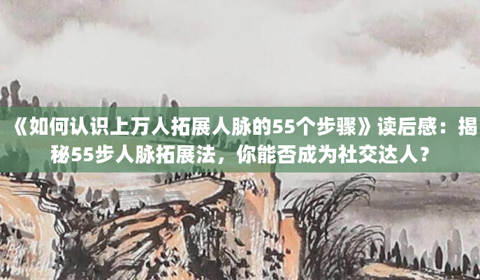 《如何认识上万人拓展人脉的55个步骤》读后感：揭秘55步人脉拓展法，你能否成为社交达人？