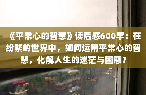 《平常心的智慧》读后感600字：在纷繁的世界中，如何运用平常心的智慧，化解人生的迷茫与困惑？