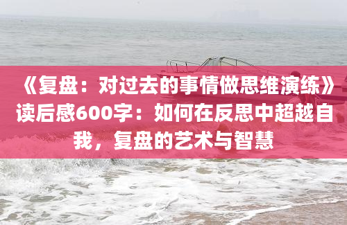 《复盘：对过去的事情做思维演练》读后感600字：如何在反思中超越自我，复盘的艺术与智慧