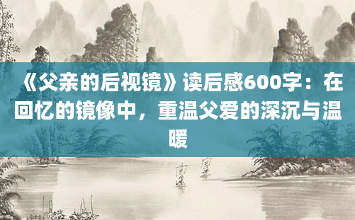 《父亲的后视镜》读后感600字：在回忆的镜像中，重温父爱的深沉与温暖