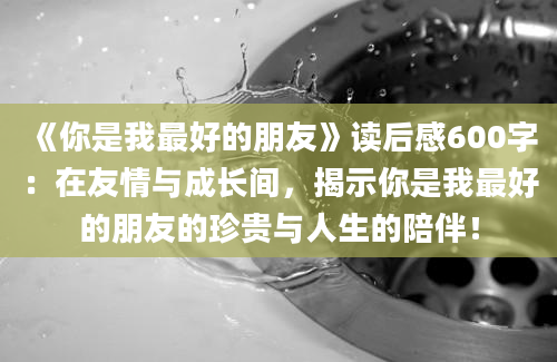 《你是我最好的朋友》读后感600字：在友情与成长间，揭示你是我最好的朋友的珍贵与人生的陪伴！