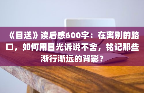 《目送》读后感600字：在离别的路口，如何用目光诉说不舍，铭记那些渐行渐远的背影？