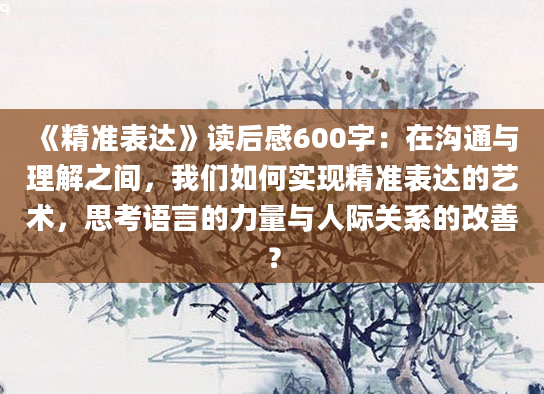 《精准表达》读后感600字：在沟通与理解之间，我们如何实现精准表达的艺术，思考语言的力量与人际关系的改善？