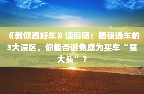 《教你选好车》读后感：揭秘选车的3大误区，你能否避免成为买车“冤大头”？