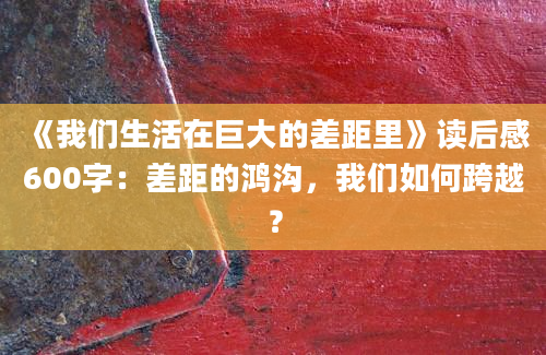 《我们生活在巨大的差距里》读后感600字：差距的鸿沟，我们如何跨越？