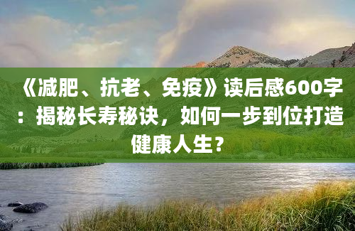 《减肥、抗老、免疫》读后感600字：揭秘长寿秘诀，如何一步到位打造健康人生？