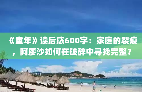 《童年》读后感600字：家庭的裂痕，阿廖沙如何在破碎中寻找完整？