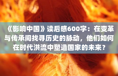 《影响中国》读后感600字：在变革与传承间找寻历史的脉动，他们如何在时代洪流中塑造国家的未来？