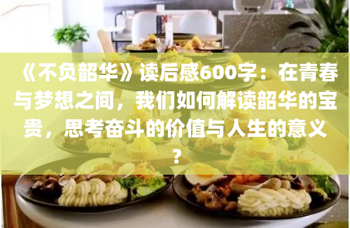 《不负韶华》读后感600字：在青春与梦想之间，我们如何解读韶华的宝贵，思考奋斗的价值与人生的意义？