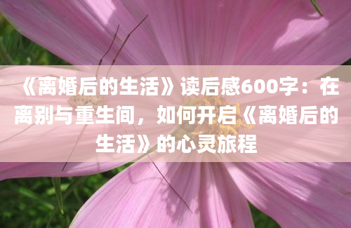 《离婚后的生活》读后感600字：在离别与重生间，如何开启《离婚后的生活》的心灵旅程