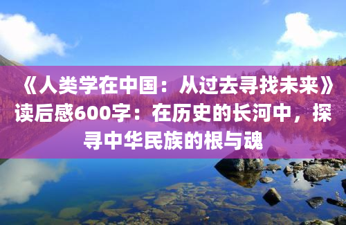 《人类学在中国：从过去寻找未来》读后感600字：在历史的长河中，探寻中华民族的根与魂