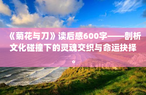 《菊花与刀》读后感600字——剖析文化碰撞下的灵魂交织与命运抉择。